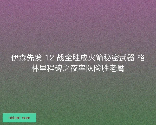 伊森先发 12 战全胜成火箭秘密武器 格林里程碑之夜率队险胜老鹰