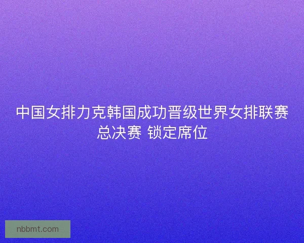 中国女排力克韩国成功晋级世界女排联赛总决赛 锁定席位