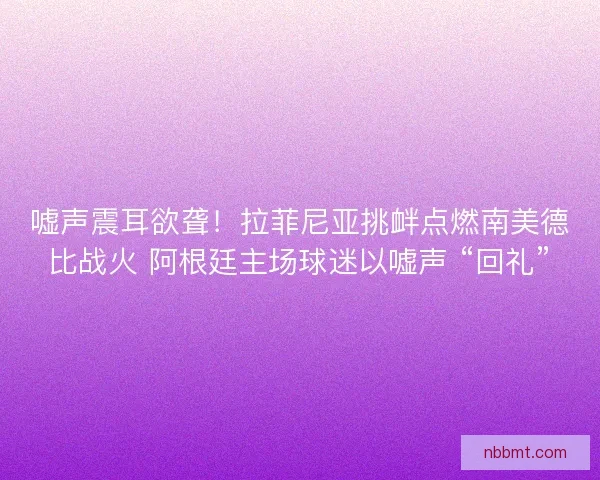 嘘声震耳欲聋！拉菲尼亚挑衅点燃南美德比战火 阿根廷主场球迷以嘘声 “回礼”
