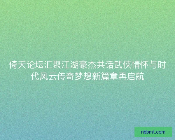 倚天论坛汇聚江湖豪杰共话武侠情怀与时代风云传奇梦想新篇章再启航