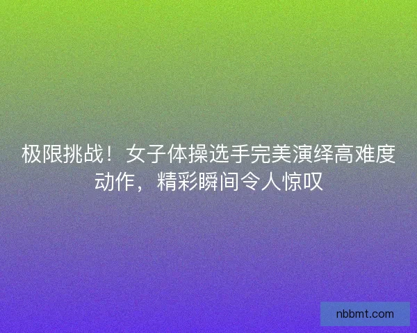 极限挑战！女子体操选手完美演绎高难度动作，精彩瞬间令人惊叹