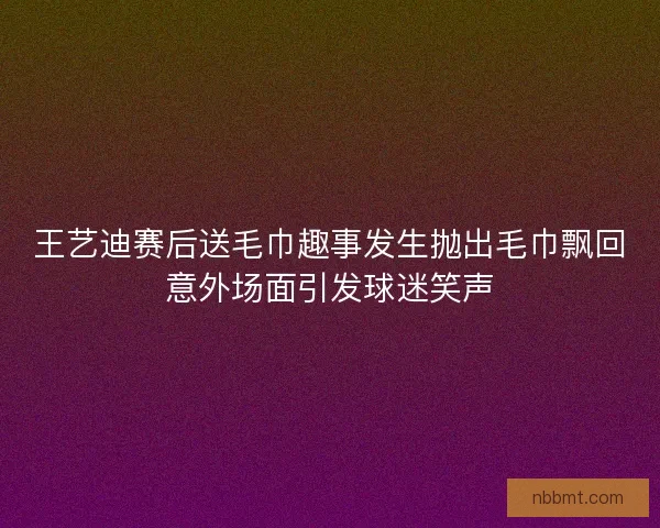 王艺迪赛后送毛巾趣事发生抛出毛巾飘回意外场面引发球迷笑声