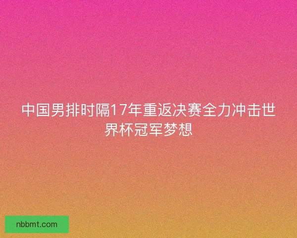 中国男排时隔17年重返决赛全力冲击世界杯冠军梦想