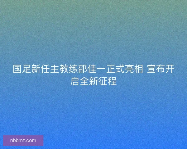 国足新任主教练邵佳一正式亮相 宣布开启全新征程